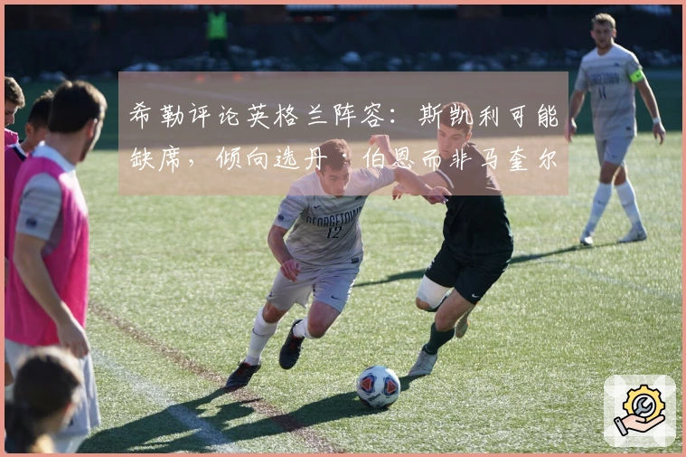 希勒评论英格兰阵容：斯凯利可能缺席，倾向选丹·伯恩而非马奎尔