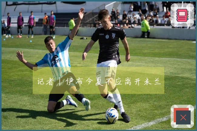 记者丨伊布今夏不应离开米兰